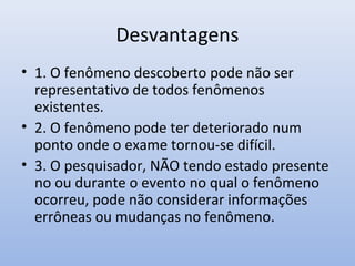 Desvantagens
• 1. O fenômeno descoberto pode não ser
representativo de todos fenômenos
existentes.
• 2. O fenômeno pode ter deteriorado num
ponto onde o exame tornou-se difícil.
• 3. O pesquisador, NÃO tendo estado presente
no ou durante o evento no qual o fenômeno
ocorreu, pode não considerar informações
errôneas ou mudanças no fenômeno.

 