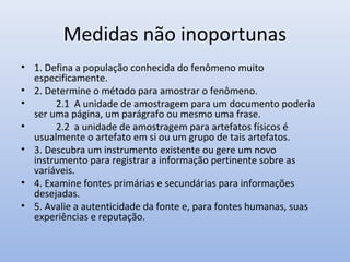 Medidas não inoportunas
• 1. Defina a população conhecida do fenômeno muito
especificamente.
• 2. Determine o método para amostrar o fenômeno.
•
2.1 A unidade de amostragem para um documento poderia
ser uma página, um parágrafo ou mesmo uma frase.
•
2.2 a unidade de amostragem para artefatos físicos é
usualmente o artefato em si ou um grupo de tais artefatos.
• 3. Descubra um instrumento existente ou gere um novo
instrumento para registrar a informação pertinente sobre as
variáveis.
• 4. Examine fontes primárias e secundárias para informações
desejadas.
• 5. Avalie a autenticidade da fonte e, para fontes humanas, suas
experiências e reputação.

 