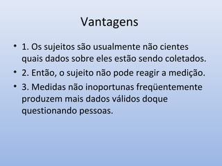 Vantagens
• 1. Os sujeitos são usualmente não cientes
quais dados sobre eles estão sendo coletados.
• 2. Então, o sujeito não pode reagir a medição.
• 3. Medidas não inoportunas freqüentemente
produzem mais dados válidos doque
questionando pessoas.

 