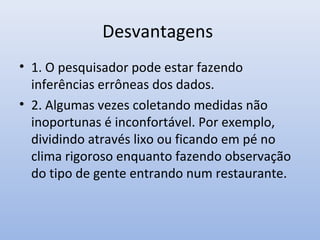 Desvantagens
• 1. O pesquisador pode estar fazendo
inferências errôneas dos dados.
• 2. Algumas vezes coletando medidas não
inoportunas é inconfortável. Por exemplo,
dividindo através lixo ou ficando em pé no
clima rigoroso enquanto fazendo observação
do tipo de gente entrando num restaurante.

 