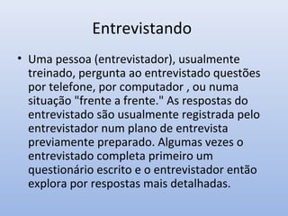 Entrevistando
• Uma pessoa (entrevistador), usualmente
treinado, pergunta ao entrevistado questões
por telefone, por computador , ou numa
situação "frente a frente." As respostas do
entrevistado são usualmente registrada pelo
entrevistador num plano de entrevista
previamente preparado. Algumas vezes o
entrevistado completa primeiro um
questionário escrito e o entrevistador então
explora por respostas mais detalhadas.

 