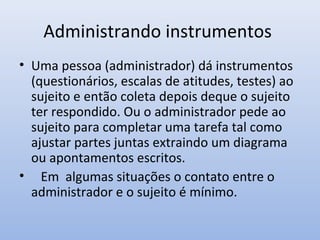 Administrando instrumentos
• Uma pessoa (administrador) dá instrumentos
(questionários, escalas de atitudes, testes) ao
sujeito e então coleta depois deque o sujeito
ter respondido. Ou o administrador pede ao
sujeito para completar uma tarefa tal como
ajustar partes juntas extraindo um diagrama
ou apontamentos escritos.
• Em algumas situações o contato entre o
administrador e o sujeito é mínimo.

 