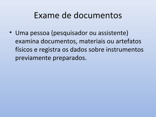 Exame de documentos
• Uma pessoa (pesquisador ou assistente)
examina documentos, materiais ou artefatos
físicos e registra os dados sobre instrumentos
previamente preparados.

 