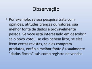 Observação
• Por exemplo, se sua pesquisa trata com
opiniões, atitudes,crenças ou valores, sua
melhor fonte de dados é provavelmente
pessoa. Se você está interessado em descobrir
se o povo votou, se eles bebem licor, se eles
lêem certas revistas, se eles compram
produtos, então a melhor fonte é usualmente
"dados firmes" tais como registro de vendas

 