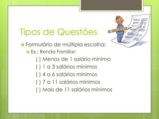 Tipos de Questões
 Formulário


de múltipla escolha;

Ex.: Renda Familiar:

( ) Menos de 1 salário mínimo
( ) 1 a 3 salários mínimos
( ) 4 a 6 salários mínimos
( ) 7 a 11 salários mínimos
( ) Mais de 11 salários mínimos

 
