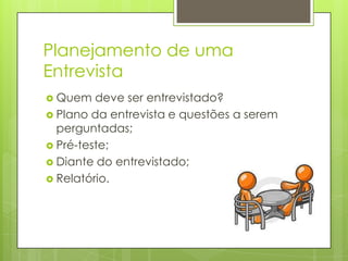 Planejamento de uma
Entrevista
 Quem

deve ser entrevistado?
 Plano da entrevista e questões a serem
perguntadas;
 Pré-teste;
 Diante do entrevistado;
 Relatório.

 