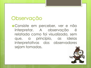 Observação
 Consiste

em perceber, ver e não
interpretar.
A
observação
é
relatada como foi visualizada, sem
que,
a
princípio,
as
ideias
interpretativas dos observadores
sejam tomadas.

 