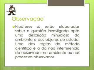 Observação
 Hipóteses

só serão elaboradas
sobre a questão investigada após
uma descrição minuciosa do
ambiente e dos objetos de estudo.
Uma das regras do método
científico é a da não interferência
do observador no ambiente ou nos
processos observados.

 