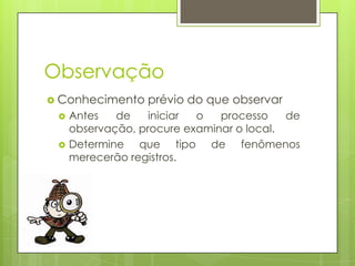 Observação
 Conhecimento



prévio do que observar

Antes
de
iniciar
o
processo
de
observação, procure examinar o local.
Determine que tipo de fenômenos
merecerão registros.

 