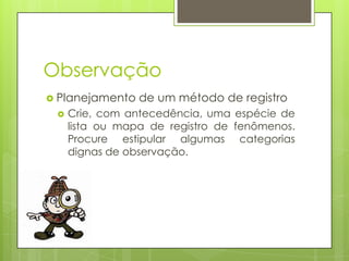 Observação
 Planejamento


de um método de registro

Crie, com antecedência, uma espécie de
lista ou mapa de registro de fenômenos.
Procure estipular algumas categorias
dignas de observação.

 