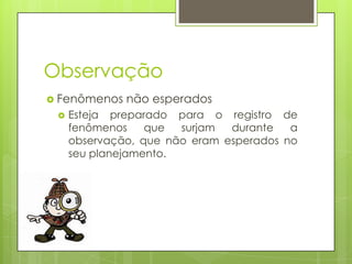 Observação
 Fenômenos


não esperados

Esteja preparado para o registro de
fenômenos
que
surjam
durante
a
observação, que não eram esperados no
seu planejamento.

 