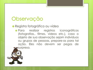 Observação
 Registro


fotográfico ou vídeo

Para
realizar
registros
iconográficos
(fotografias,. filmes, vídeos etc.), caso o
objeto de sua observação sejam indivíduos
ou grupos de pessoas, prepare-os para tal
ação. Eles não devem ser pegos de
surpresa.

 