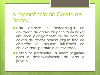 A Importância da Coleta de
Dados
 Não

adianta
a
metodologia
de
apuração de dados ser perfeita ou haver
um bom planejamento se na hora da
coleta de dados houver algum tipo de
distorção ou alguma influência do
entrevistador perante o entrevistado.
 Define os parâmetros a serem seguidos
para o desenvolvimento de todo o
projeto.

 