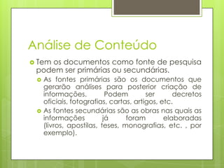 Análise de Conteúdo
 Tem

os documentos como fonte de pesquisa
podem ser primárias ou secundárias.




As fontes primárias são os documentos que
gerarão análises para posterior criação de
informações.
Podem
ser
decretos
oficiais, fotografias, cartas, artigos, etc.
As fontes secundárias são as obras nas quais as
informações
já
foram
elaboradas
(livros, apostilas, teses, monografias, etc. , por
exemplo).

 