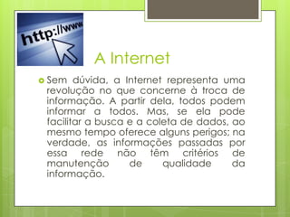 A Internet
 Sem

dúvida, a Internet representa uma
revolução no que concerne à troca de
informação. A partir dela, todos podem
informar a todos. Mas, se ela pode
facilitar a busca e a coleta de dados, ao
mesmo tempo oferece alguns perigos; na
verdade, as informações passadas por
essa rede não têm critérios de
manutenção
de
qualidade
da
informação.

 