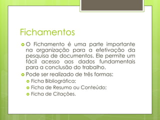 Fichamentos
O

Fichamento é uma parte importante
na organização para a efetivação da
pesquisa de documentos. Ele permite um
fácil acesso aos dados fundamentais
para a conclusão do trabalho.
 Pode ser realizado de três formas:




Ficha Bibliográfica;
Ficha de Resumo ou Conteúdo;
Ficha de Citações.

 