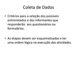 Coleta de Dados 
• Critérios para a seleção dos possíveis 
entrevistados e dos informantes que 
responderão aos questionários ou 
formulários. 
• As etapas devem ser esquematizadas e ter 
uma ordem lógica na execução das atividades. 
 
