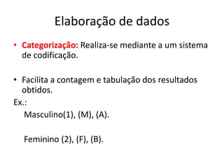 Elaboração de dados 
• Categorização: Realiza-se mediante a um sistema 
de codificação. 
• Facilita a contagem e tabulação dos resultados 
obtidos. 
Ex.: 
Masculino(1), (M), (A). 
Feminino (2), (F), (B). 
 