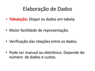 Elaboração de Dados 
• Tabulação: Dispor os dados em tabela. 
• Maior facilidade de representação. 
• Verificação das relações entre os dados. 
• Pode ser manual ou eletrônica. Depende do 
número de dados e custos. 
 