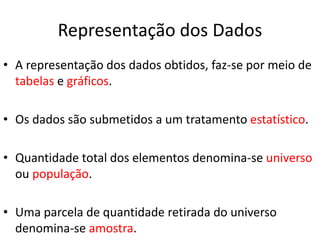Representação dos Dados 
• A representação dos dados obtidos, faz-se por meio de 
tabelas e gráficos. 
• Os dados são submetidos a um tratamento estatístico. 
• Quantidade total dos elementos denomina-se universo 
ou população. 
• Uma parcela de quantidade retirada do universo 
denomina-se amostra. 
 