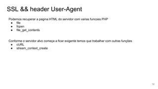 SSL && header User-Agent
Podemos recuperar a pagina HTML do servidor com varias funcoes PHP
● file
● fopen
● file_get_contents
Conforme o servidor alvo começa a ficar exigente temos que trabalhar com outras funções
● cURL
● stream_context_create
12
 