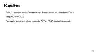 RapidFire
Evitar bombardear requisições no site alvo. Podemos usar um intervalo randômico.
sleep(mt_rand(5,10));
Esse código antes de qualquer requisição GET ou POST simula aleatoriedade.
14
 