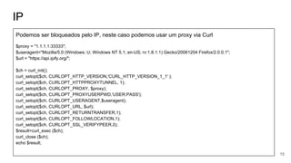IP
Podemos ser bloqueados pelo IP, neste caso podemos usar um proxy via Curl
$proxy = "1.1.1.1:33333";
$useragent="Mozilla/5.0 (Windows; U; Windows NT 5.1; en-US; rv:1.8.1.1) Gecko/20061204 Firefox/2.0.0.1";
$url = "https://api.ipify.org/";
$ch = curl_init();
curl_setopt($ch, CURLOPT_HTTP_VERSION,'CURL_HTTP_VERSION_1_1' );
curl_setopt($ch, CURLOPT_HTTPPROXYTUNNEL, 1);
curl_setopt($ch, CURLOPT_PROXY, $proxy);
curl_setopt($ch, CURLOPT_PROXYUSERPWD,'USER:PASS');
curl_setopt($ch, CURLOPT_USERAGENT,$useragent);
curl_setopt($ch, CURLOPT_URL, $url);
curl_setopt($ch, CURLOPT_RETURNTRANSFER,1);
curl_setopt($ch, CURLOPT_FOLLOWLOCATION,1);
curl_setopt($ch, CURLOPT_SSL_VERIFYPEER,0);
$result=curl_exec ($ch);
curl_close ($ch);
echo $result;
15
 