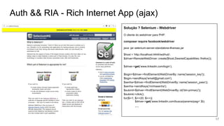 Auth && RIA - Rich Internet App (ajax)
Solução ? Selenium - Webdriver
O cliente do webdriver para PHP:
composer require facebook/webdriver
java -jar selenium-server-standalone-#versao.jar
$host = 'http://localhost:4444/wd/hub';
$driver=RemoteWebDriver::create($host,DesiredCapabilities::firefox());
$driver->get(‘www.linkedin.com/login’);
$login=$driver->findElement(WebDriverBy::name('session_key'));
$login->sendKeys('email@gmail.com');
$senha=$driver->findElement(WebDriverBy::name('session_pass'));
$senha->sendKeys('minhasenha');
$submit=$driver->findElement(WebDriverBy::id('btn-primary'));
$submit->click();
for($i=1; $i<=20; $i++){
$driver->get(‘www.linkedin.com/busca/params/pag=’.$i);
...
17
 