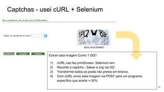 Captchas - usei cURL + Selenium
Extrair esta imagem Como ? GD?
1) cURL nao faz printScreen. Selenium sim.
2) Recortei o captcha - Salvei a img via GD.
3) Transformei todos os pixels não pretos em branco.
4) Com cURL envio esta imagem via POST para um programa
específico que acerta +-30%.
18
 
