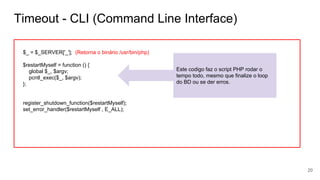 Timeout - CLI (Command Line Interface)
$_ = $_SERVER['_']; (Retorna o binário /usr/bin/php)
$restartMyself = function () {
global $_, $argv;
pcntl_exec($_, $argv);
};
register_shutdown_function($restartMyself);
set_error_handler($restartMyself , E_ALL);
Este codigo faz o script PHP rodar o
tempo todo, mesmo que finalize o loop
do BD ou se der erros.
20
 