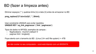 BD (fazer a limpeza antes)
Eliminar espaços (“ “), quebras linha (n) e tabs (t) antes de armazenar no BD
preg_replace('/(?:ss+|n|t)/', ' ', $html);
Usar constraints UNIQUE para evitar repetidos.
UNIQUE KEY `uq_link_paginacao` (`link`,`paginacao`)
Tipos de dados no MYSQL exemplos de campos :
- flag/booleano : tinyint(1) default ‘0’
- paginas html : longtext()
Fique atento com o tamanho do BD : (Linux 2.4+ ext3 file system) +- 4TB
22
se não couber no seu computador - você está lidando com um BIGDATA
 
