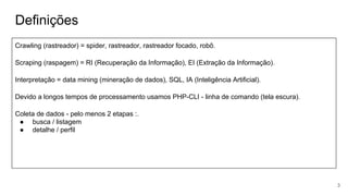 Definições
Crawling (rastreador) = spider, rastreador, rastreador focado, robô.
Scraping (raspagem) = RI (Recuperação da Informação), EI (Extração da Informação).
Interpretação = data mining (mineração de dados), SQL, IA (Inteligência Artificial).
Devido a longos tempos de processamento usamos PHP-CLI - linha de comando (tela escura).
Coleta de dados - pelo menos 2 etapas :.
● busca / listagem
● detalhe / perfil
3
 