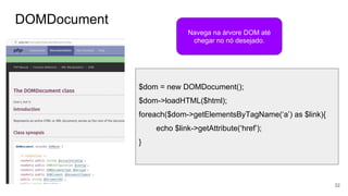 DOMDocument
32
Navega na árvore DOM até
chegar no nó desejado.
$dom = new DOMDocument();
$dom->loadHTML($html);
foreach($dom->getElementsByTagName(‘a’) as $link){
echo $link->getAttribute(‘href’);
}
 