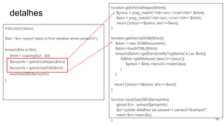 detalhes
PSEUDOCODIGO
$ids = $cn->query(“select id from detalhes where parsed=0”);
foreach($ids as $id){
$html = crawling($url . $id)
$arrayInfo = getInfoViaRegex($html)
$arrayInfo = getInfoViaDOM($html)
saveData2BD($arrayInfo)
}
function getInfoViaRegex($html){
$preco = preg_match(‘/<td><a>(.+)</a></td>/’,$html);
$ano = preg_match(‘/<td><a>(.+)</a></td>/’,$html);
return [‘preco’=>$preco,’ano’=>$ano];
}
function getInfoViaDOM($html){
$dom = new DOMDocument();
$dom->loadHTML($html);
foreach($dom->getElementsByTagName(‘a’) as $link){
if($link->getAttribute(‘class’)==’preco’){
$preco = $link->item(0)->nodeValue;
}
}
...
return [‘preco’=>$preco,’ano’=>$ano];
}
function saveData2BD($arrayInfo){
global $cn; extract($arrayInfo);
$q=”update detalhes set parsed=1,campo2=$campo2”;
return $cn->exec($q);
} 38
 