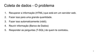 Coleta de dados - O problema
1. Recuperar a informação (HTML) que está em um servidor web.
2. Fazer isso para uma grande quantidade.
3. Fazer isso automaticamente (robô).
4. Reunir informação (Banco de Dados)
5. Responder as perguntas (T-SQL) de quem te contratou.
6
 