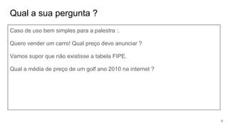 Qual a sua pergunta ?
Caso de uso bem simples para a palestra :.
Quero vender um carro! Qual preço devo anunciar ?
Vamos supor que não existisse a tabela FIPE.
Qual a média de preço de um golf ano 2010 na internet ?
8
 