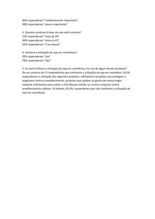 40% responderam “medianamente importante”.
38% responderam “pouco importante”.

3- Quantos produtos à base de soja você conhece?
12% responderam “mais de 10”.
36% responderam “entre 6 e 9”.
52% responderam “5 ou menos”.

4- Conhece a utilização da soja em cosméticos?
22% responderam “sim”.
78% responderam “não”.

5- Se você conhece a utilização da soja em cosméticos, faz uso de algum desses produtos?
De um universo de 11 respondentes que conhecem a utilização da soja em cosmético, 54,5%
responderam a utilização dos seguintes produtos: esfoliantes e produtos que protegem o
organismo contra o envelhecimento, produtos que ajudam no ganho de massa magra
corporal, hidratantes para a pele, o Clini Beauty Vanilla, ou cremes corporais contra
envelhecimento cutâneo. Os demais, 45,5%, responderam que não conhecem a utilização da
soja em cosméticos.
 