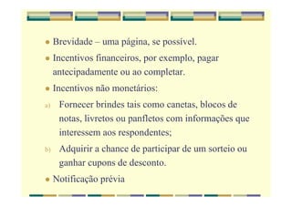 Brevidade – uma página, se possível.
Incentivos financeiros, por exemplo, pagar
antecipadamente ou ao completar.
Incentivos não monetários:
a) Fornecer brindes tais como canetas, blocos de
notas, livretos ou panfletos com informações que
interessem aos respondentes;
b) Adquirir a chance de participar de um sorteio ou
ganhar cupons de desconto.
Notificação prévia
 