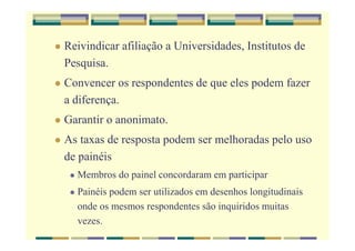 Reivindicar afiliação a Universidades, Institutos de
Pesquisa.
Convencer os respondentes de que eles podem fazer
a diferença.
Garantir o anonimato.
As taxas de resposta podem ser melhoradas pelo uso
de painéis
Membros do painel concordaram em participar
Painéis podem ser utilizados em desenhos longitudinais
onde os mesmos respondentes são inquiridos muitas
vezes.
 