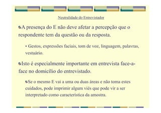 Neutralidade do Entrevistador
A presença do E não deve afetar a percepção que o
respondente tem da questão ou da resposta.
• Gestos, expressões faciais, tom de voz, linguagem, palavras,
vestuário.
Isto é especialmente importante em entrevista face-a-
face no domicílio do entrevistado.
Se o mesmo E vai a uma ou duas áreas e não toma estes
cuidados, pode imprimir algum viés que pode vir a ser
interpretado como característica da amostra.
 