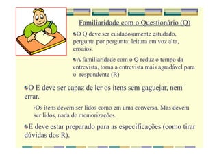 O E deve ser capaz de ler os itens sem gaguejar, nem
errar.
•Os itens devem ser lidos como em uma conversa. Mas devem
ser lidos, nada de memorizações.
E deve estar preparado para as especificações (como tirar
dúvidas dos R).
Familiaridade com o Questionário (Q)
O Q deve ser cuidadosamente estudado,
pergunta por pergunta; leitura em voz alta,
ensaios.
A familiaridade com o Q reduz o tempo da
entrevista, torna a entrevista mais agradável para
o respondente (R)
 