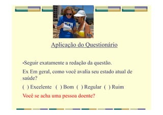 Aplicação do Questionário
•Seguir exatamente a redação da questão.
Ex Em geral, como você avalia seu estado atual de
saúde?
( ) Excelente ( ) Bom ( ) Regular ( ) Ruim
Você se acha uma pessoa doente?
 