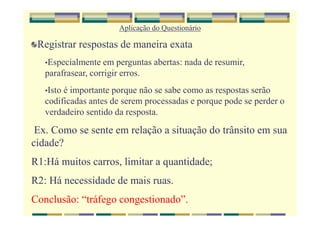 Aplicação do Questionário
Registrar respostas de maneira exata
•Especialmente em perguntas abertas: nada de resumir,
parafrasear, corrigir erros.
•Isto é importante porque não se sabe como as respostas serão
codificadas antes de serem processadas e porque pode se perder o
verdadeiro sentido da resposta.
Ex. Como se sente em relação a situação do trânsito em sua
cidade?
R1:Há muitos carros, limitar a quantidade;
R2: Há necessidade de mais ruas.
Conclusão: “tráfego congestionado”.
 