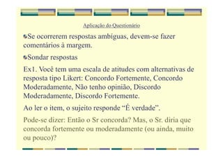 Aplicação do Questionário
Se ocorrerem respostas ambíguas, devem-se fazer
comentários à margem.
Sondar respostas
Ex1. Você tem uma escala de atitudes com alternativas de
resposta tipo Likert: Concordo Fortemente, Concordo
Moderadamente, Não tenho opinião, Discordo
Moderadamente, Discordo Fortemente.
Ao ler o item, o sujeito responde “É verdade”.
Pode-se dizer: Então o Sr concorda? Mas, o Sr. diria que
concorda fortemente ou moderadamente (ou ainda, muito
ou pouco)?
 