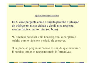 Aplicação do Questionário
Ex2. Você pergunta como o sujeito percebe a situação
do tráfego em nossa cidade e ele dá uma resposta
monossilábica: muito ruim (ou bom).
•O silêncio pode ser uma boa resposta, olhar para o
sujeito com o lápis em posição de escrever.
•Ou, pode-se perguntar “como assim, de que maneira”?
É preciso tornar as respostas mais informativas.
 
