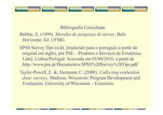 Bibliografia Consultada
Babbie, E. (1999). Métodos de pesquisas de survey. Belo
Horizonte: Ed. UFMG.
SPSS Survey Tips (n/d). [traduzido para o português a partir do
original em inglês, por PSE – Produtos e Serviços de Estatística
Ltda]. Lisboa/Portugal. Acessada em 05/04/2010, a partir de
http://www.pse.pt/Documentos/SPSS%20Survey%20Tips.pdf
Taylor-Powell, E. &, Hermann, C. (2000). Collecting evaluation
data: surveys. Madison, Wisconsin: Program Development and
Evaluation. University of Wisconsin – Extension.
 
