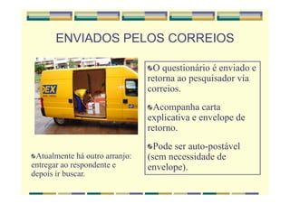 ENVIADOS PELOS CORREIOS
O questionário é enviado e
retorna ao pesquisador via
correios.
Acompanha carta
explicativa e envelope de
retorno.
Pode ser auto-postável
(sem necessidade de
envelope).
Atualmente há outro arranjo:
entregar ao respondente e
depois ir buscar.
 