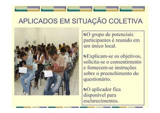 APLICADOS EM SITUAÇÃO COLETIVA
O grupo de potenciais
participantes é reunido em
um único local.
Explicam-se os objetivos,
solicita-se o consentimento
e fornecem-se instruções
sobre o preenchimento do
questionário.
O aplicador fica
disponível para
esclarecimentos.
 