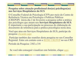 Pesquisa sobre atuação profissional dos(as) psicólogos(as)
nos Serviços Hospitalares do SUS
O Conselho Federal de Psicologia (CFP) por meio do Centro de
Referência Técnica em Psicologia e Políticas Públicas
(CREPOP) inicia dia 2 de fevereiro a pesquisa sobre a prática
dos psicólogos que atuam nos Serviços Hospitalares do SUS.
É importante a sua participação no processo de elaboração do
documento de referência para a prática psicológica nesta área.
Você que atua em Serviços Hospitalares do SUS, participe da
pesquisa clicando aqui
Participe também das reuniões desta pesquisa no seu Conselho
Regional. Entre em contato com a REDE CREPOP no seu CRP.
Período da Pesquisa: 2/02 a 3/4
Se você não conseguir visualizar este boletim, clique aqui.
 