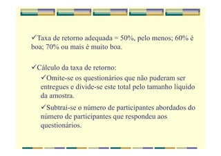 Taxa de retorno adequada = 50%, pelo menos; 60% é
boa; 70% ou mais é muito boa.
Cálculo da taxa de retorno:
Omite-se os questionários que não puderam ser
entregues e divide-se este total pelo tamanho líquido
da amostra.
Subtrai-se o número de participantes abordados do
número de participantes que respondeu aos
questionários.
 